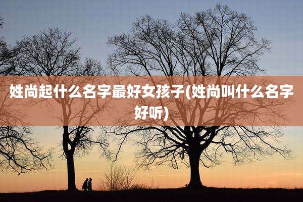 姓尚起什么名字最好女孩子(姓尚叫什么名字好听)
