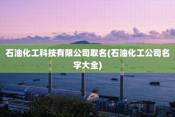 石油化工科技有限公司取名(石油化工公司名字大全)