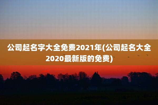 公司起名字大全免费2021年(公司起名大全2020最新版的免费)