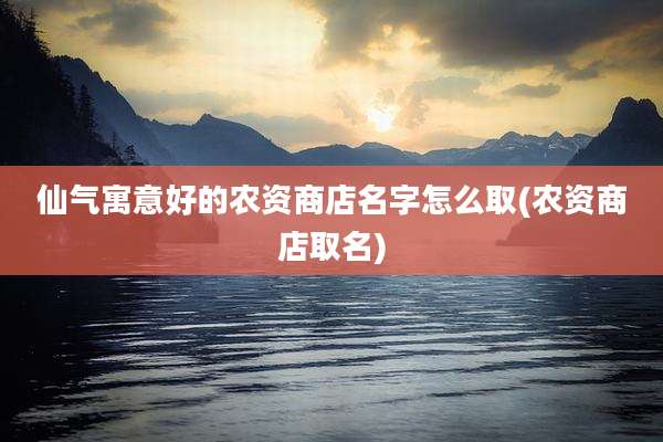 仙气寓意好的农资商店名字怎么取(农资商店取名)
