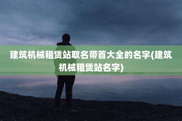 建筑机械租赁站取名带首大全的名字(建筑机械租赁站名字)