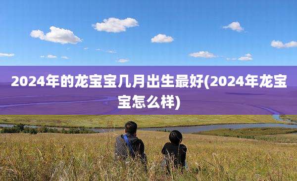 2024年的龙宝宝几月出生最好(2024年龙宝宝怎么样)