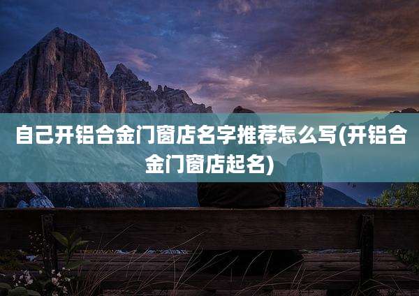 自己开铝合金门窗店名字推荐怎么写(开铝合金门窗店起名)
