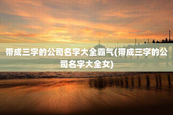 带成三字的公司名字大全霸气(带成三字的公司名字大全女)