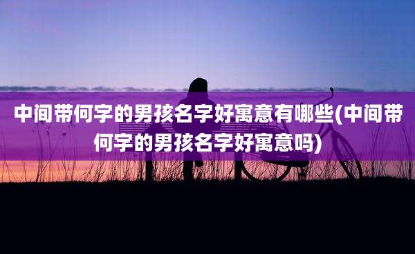 中间带何字的男孩名字好寓意有哪些(中间带何字的男孩名字好寓意吗)