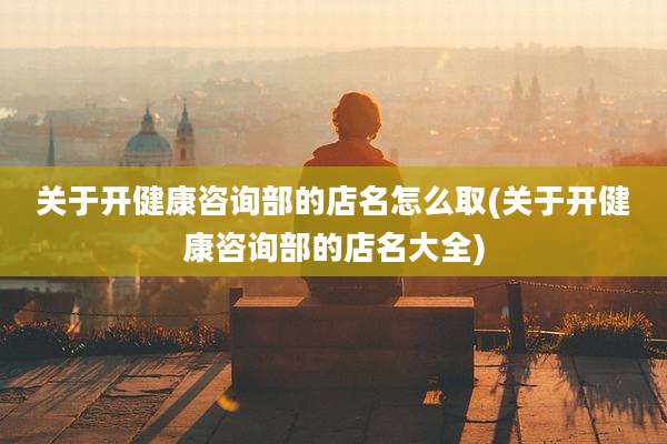 关于开健康咨询部的店名怎么取(关于开健康咨询部的店名大全)