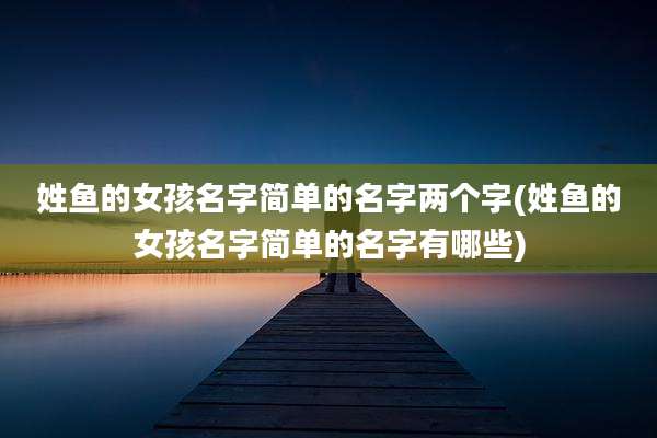 姓鱼的女孩名字简单的名字两个字(姓鱼的女孩名字简单的名字有哪些)