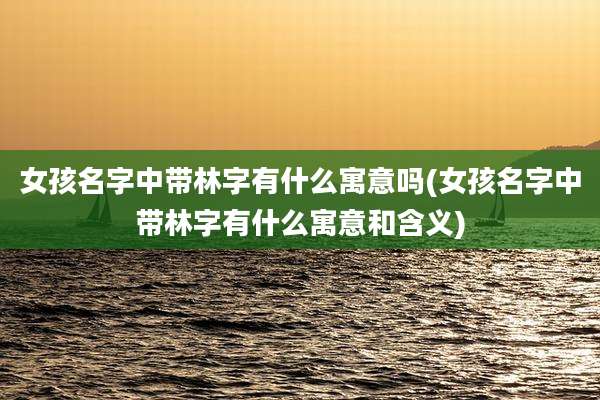 女孩名字中带林字有什么寓意吗(女孩名字中带林字有什么寓意和含义)