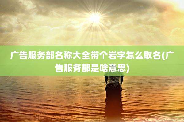 广告服务部名称大全带个岩字怎么取名(广告服务部是啥意思)