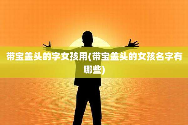 带宝盖头的字女孩用(带宝盖头的女孩名字有哪些)