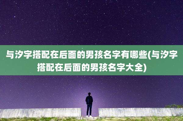 与汐字搭配在后面的男孩名字有哪些(与汐字搭配在后面的男孩名字大全)