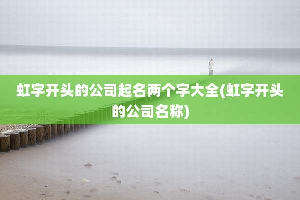 虹字开头的公司起名两个字大全(虹字开头的公司名称)