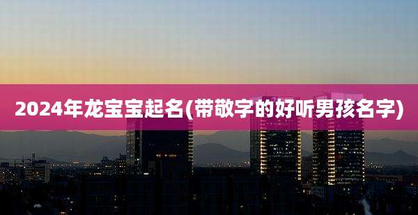 2024年龙宝宝起名(带敬字的好听男孩名字)