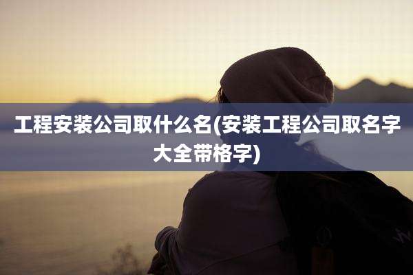 工程安装公司取什么名(安装工程公司取名字大全带格字)
