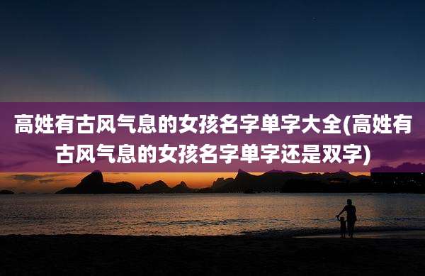 高姓有古风气息的女孩名字单字大全(高姓有古风气息的女孩名字单字还是双字)