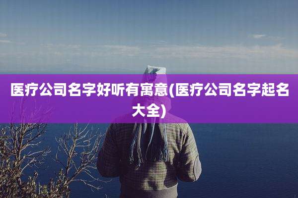 医疗公司名字好听有寓意(医疗公司名字起名大全)