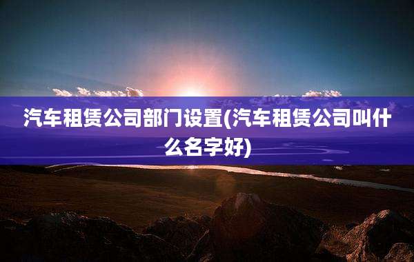 汽车租赁公司部门设置(汽车租赁公司叫什么名字好)