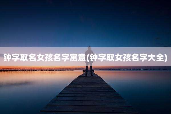 钟字取名女孩名字寓意(钟字取女孩名字大全)