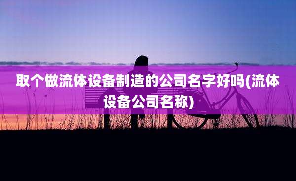 取个做流体设备制造的公司名字好吗(流体设备公司名称)