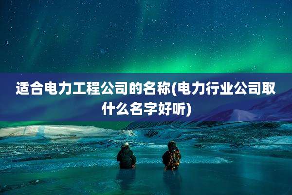 适合电力工程公司的名称(电力行业公司取什么名字好听)
