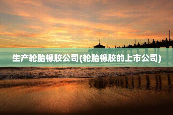 生产轮胎橡胶公司(轮胎橡胶的上市公司)