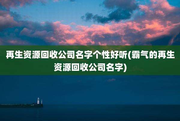 再生资源回收公司名字个性好听(霸气的再生资源回收公司名字)