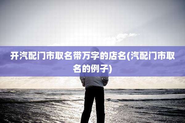 开汽配门市取名带万字的店名(汽配门市取名的例子)
