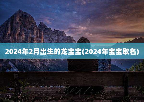 2024年2月出生的龙宝宝(2024年宝宝取名)