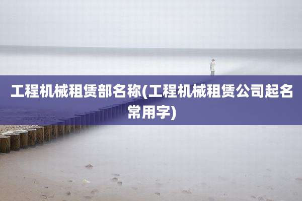 工程机械租赁部名称(工程机械租赁公司起名常用字)