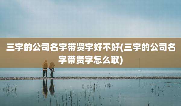 三字的公司名字带贤字好不好(三字的公司名字带贤字怎么取)