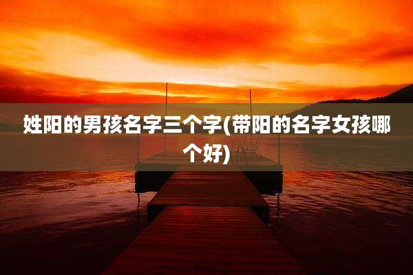 姓阳的男孩名字三个字(带阳的名字女孩哪个好)