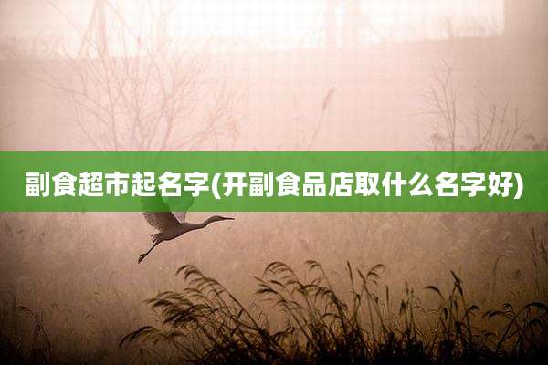 副食超市起名字(开副食品店取什么名字好)