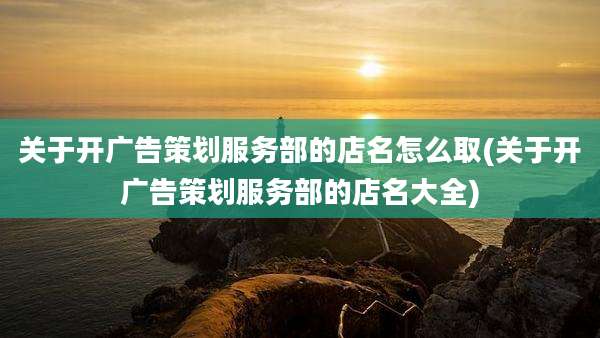 关于开广告策划服务部的店名怎么取(关于开广告策划服务部的店名大全)
