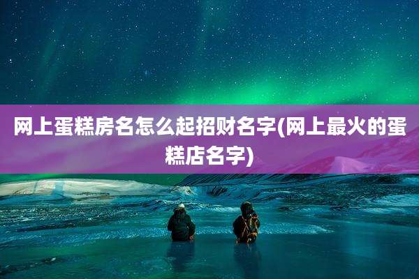 网上蛋糕房名怎么起招财名字(网上最火的蛋糕店名字)