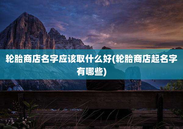 轮胎商店名字应该取什么好(轮胎商店起名字有哪些)