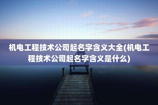 机电工程技术公司起名字含义大全(机电工程技术公司起名字含义是什么)