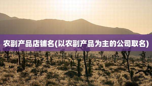 农副产品店铺名(以农副产品为主的公司取名)