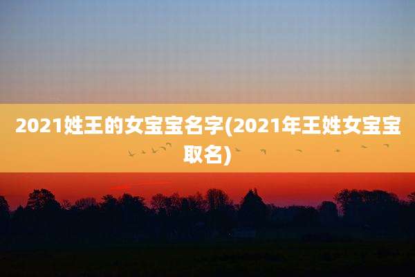 2021姓王的女宝宝名字(2021年王姓女宝宝取名)