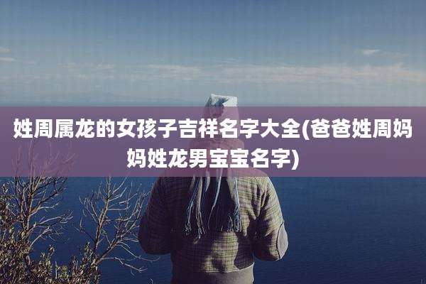 姓周属龙的女孩子吉祥名字大全(爸爸姓周妈妈姓龙男宝宝名字)