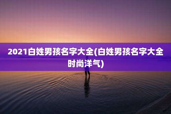 2021白姓男孩名字大全(白姓男孩名字大全时尚洋气)