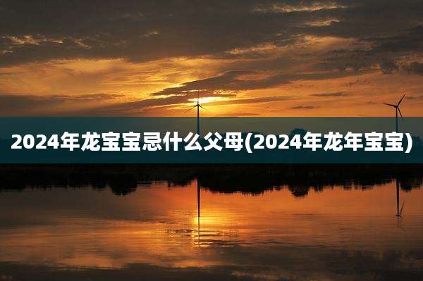 2024年龙宝宝忌什么父母(2024年龙年宝宝)
