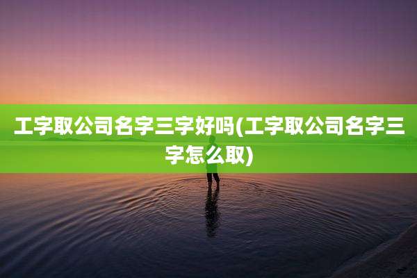 工字取公司名字三字好吗(工字取公司名字三字怎么取)