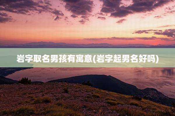 岩字取名男孩有寓意(岩字起男名好吗)