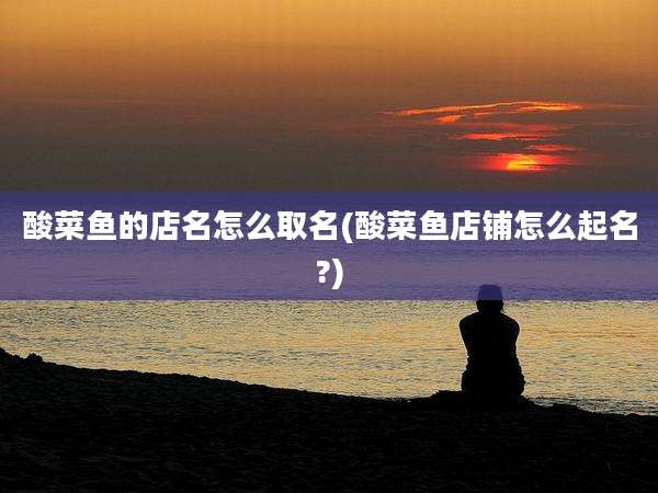 酸菜鱼的店名怎么取名(酸菜鱼店铺怎么起名?)
