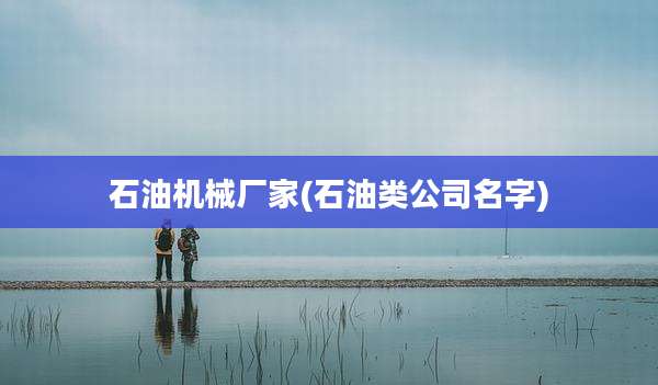 石油机械厂家(石油类公司名字)