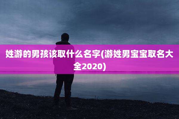 姓游的男孩该取什么名字(游姓男宝宝取名大全2020)