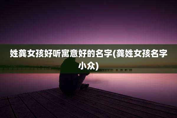 姓龚女孩好听寓意好的名字(龚姓女孩名字小众)