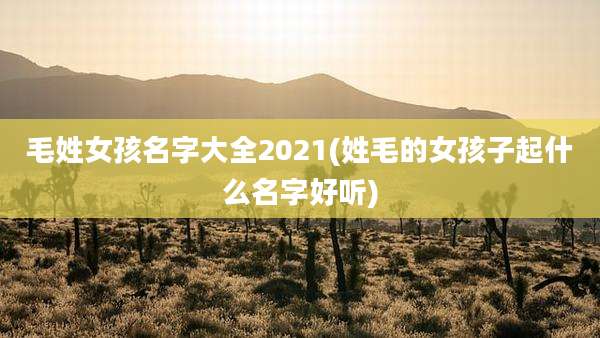 毛姓女孩名字大全2021(姓毛的女孩子起什么名字好听)
