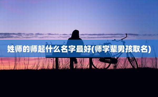 姓师的师起什么名字最好(师字辈男孩取名)