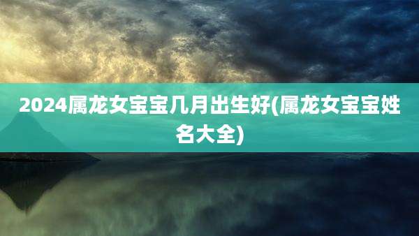 2024属龙女宝宝几月出生好(属龙女宝宝姓名大全)